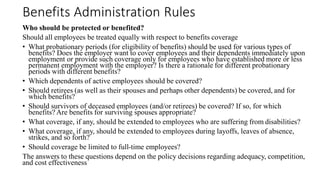 Benefits Administration Rules
Who should be protected or benefited?
Should all employees be treated equally with respect to benefits coverage
• What probationary periods (for eligibility of benefits) should be used for various types of
benefits? Does the employer want to cover employees and their dependents immediately upon
employment or provide such coverage only for employees who have established more or less
permanent employment with the employer? Is there a rationale for different probationary
periods with different benefits?
• Which dependents of active employees should be covered?
• Should retirees (as well as their spouses and perhaps other dependents) be covered, and for
which benefits?
• Should survivors of deceased employees (and/or retirees) be covered? If so, for which
benefits? Are benefits for surviving spouses appropriate?
• What coverage, if any, should be extended to employees who are suffering from disabilities?
• What coverage, if any, should be extended to employees during layoffs, leaves of absence,
strikes, and so forth?
• Should coverage be limited to full-time employees?
The answers to these questions depend on the policy decisions regarding adequacy, competition,
and cost effectiveness
 