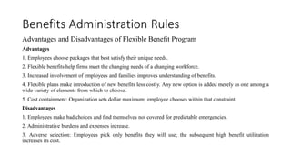 Benefits Administration Rules
Advantages and Disadvantages of Flexible Benefit Program
Advantages
1. Employees choose packages that best satisfy their unique needs.
2. Flexible benefits help firms meet the changing needs of a changing workforce.
3. Increased involvement of employees and families improves understanding of benefits.
4. Flexible plans make introduction of new benefits less costly. Any new option is added merely as one among a
wide variety of elements from which to choose.
5. Cost containment: Organization sets dollar maximum; employee chooses within that constraint.
Disadvantages
1. Employees make bad choices and find themselves not covered for predictable emergencies.
2. Administrative burdens and expenses increase.
3. Adverse selection: Employees pick only benefits they will use; the subsequent high benefit utilization
increases its cost.
 