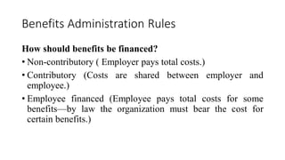 Benefits Administration Rules
How should benefits be financed?
• Non-contributory ( Employer pays total costs.)
• Contributory (Costs are shared between employer and
employee.)
• Employee financed (Employee pays total costs for some
benefits—by law the organization must bear the cost for
certain benefits.)
 