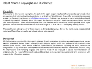 Talent Neuron Copyright and Disclaimer
Copyright
The material in this report is copyrighted. No part of this report prepared by Talent Neuron can be reproduced either
on paper or electronic media without permission in writing from Talent Neuron. Request for permission to reproduce
any part of the report may be sent to info@talentneuron.com. Customers are welcome to use an unlimited number of
copies of the materials contained within this report. Furthermore, customers may copy any graphic herein for their
own internal purpose. Talent Neuron requests only that members retain the source name/logo mark on all pages
produced. Please contact our Talent Neuron account manager at +1-408-716-8432 for any help we may provide.
The report herein is the property of Talent Neuron (A Zinnov LLC Company). Beyond the membership, no copyrighted
materials of Talent Neuron may be reproduced without prior approval.
Disclaimer
All the information contained in this report is obtained through proprietary technology aggregation algorithms, human
experts, network of domain experts, discussions with industry leaders, public and confidential information sources
believed to be reliable. Talent Neuron makes no representations or warranties regarding the errors, omissions or
completeness of any information contained herein and shall have no liability for the same. The report is provided solely
for informational and marketing purposes and opinions must not be construed as advice, recommendations or
endorsements. The reader of the report is advised to conduct an independent evaluation and form conclusions with
respect to the information provided.
 