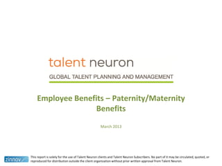 Employee Benefits – Paternity/Maternity
Benefits
March 2013
This report is solely for the use of Talent Neuron clients and Talent Neuron Subscribers. No part of it may be circulated, quoted, or
reproduced for distribution outside the client organization without prior written approval from Talent Neuron.
 