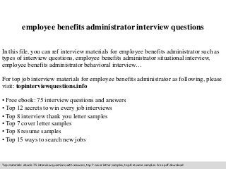 employee benefits administrator interview questions 
In this file, you can ref interview materials for employee benefits administrator such as 
types of interview questions, employee benefits administrator situational interview, 
employee benefits administrator behavioral interview… 
For top job interview materials for employee benefits administrator as following, please 
visit: topinterviewquestions.info 
• Free ebook: 75 interview questions and answers 
• Top 12 secrets to win every job interviews 
• Top 8 interview thank you letter samples 
• Top 7 cover letter samples 
• Top 8 resume samples 
• Top 15 ways to search new jobs 
Top materials: ebook: 75 interview questions with answers, top 7 cover letter samples, top 8 resume samples. Free pdf download 
 