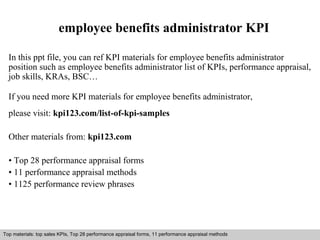 employee benefits administrator KPI 
In this ppt file, you can ref KPI materials for employee benefits administrator 
position such as employee benefits administrator list of KPIs, performance appraisal, 
job skills, KRAs, BSC… 
If you need more KPI materials for employee benefits administrator, 
please visit: kpi123.com/list-of-kpi-samples 
Other materials from: kpi123.com 
• Top 28 performance appraisal forms 
• 11 performance appraisal methods 
• 1125 performance review phrases 
Top materials: top sales KPIs, Top 28 performance appraisal forms, 11 performance appraisal methods 
Interview questions and answers – free download/ pdf and ppt file 
 