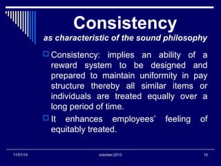 Consistency 
as characteristic of the sound philosophy 
 Consistency: implies an ability of a 
reward system to be designed and 
prepared to maintain uniformity in pay 
structure thereby all similar items or 
individuals are treated equally over a 
long period of time. 
 It enhances employees’ feeling of 
equitably treated. 
11/01/14 octorber,2013 10 
 
