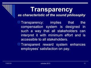 Transparency 
as characteristic of the sound philosophy 
 Transparency: implies that the 
compensation system is designed in 
such a way that all stakeholders can 
interpret it with minimum effort and is 
accessible to all stakeholders. 
 Transparent reward system enhances 
employees’ satisfaction on pay. 
11/01/14 octorber,2013 11 
 