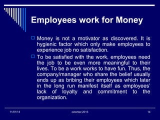 Employees work for Money 
 Money is not a motivator as discovered. It is 
hygienic factor which only make employees to 
experience job no satisfaction. 
 To be satisfied with the work, employees need 
the job to be even more meaningful to their 
lives. To be a work works to have fun. Thus, the 
company/manager who share the belief usually 
ends up as bribing their employees which later 
in the long run manifest itself as employees’ 
lack of loyalty and commitment to the 
organization. 
11/01/14 octorber,2013 14 
 