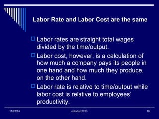 Labor Rate and Labor Cost are the same 
 Labor rates are straight total wages 
divided by the time/output. 
 Labor cost, however, is a calculation of 
how much a company pays its people in 
one hand and how much they produce, 
on the other hand. 
 Labor rate is relative to time/output while 
labor cost is relative to employees’ 
productivity. 
11/01/14 octorber,2013 16 
 