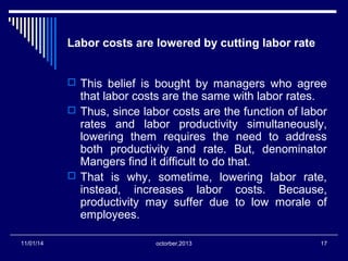 Labor costs are lowered by cutting labor rate 
 This belief is bought by managers who agree 
that labor costs are the same with labor rates. 
 Thus, since labor costs are the function of labor 
rates and labor productivity simultaneously, 
lowering them requires the need to address 
both productivity and rate. But, denominator 
Mangers find it difficult to do that. 
 That is why, sometime, lowering labor rate, 
instead, increases labor costs. Because, 
productivity may suffer due to low morale of 
employees. 
11/01/14 octorber,2013 17 
 