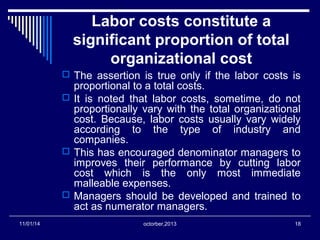 Labor costs constitute a 
significant proportion of total 
organizational cost 
 The assertion is true only if the labor costs is 
proportional to a total costs. 
 It is noted that labor costs, sometime, do not 
proportionally vary with the total organizational 
cost. Because, labor costs usually vary widely 
according to the type of industry and 
companies. 
 This has encouraged denominator managers to 
improves their performance by cutting labor 
cost which is the only most immediate 
malleable expenses. 
 Managers should be developed and trained to 
act as numerator managers. 
11/01/14 octorber,2013 18 
 