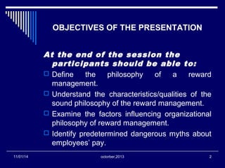 OBJECTIVES OF THE PRESENTATION 
At the end of the session the 
participants should be able to: 
 Define the philosophy of a reward 
management. 
 Understand the characteristics/qualities of the 
sound philosophy of the reward management. 
 Examine the factors influencing organizational 
philosophy of reward management. 
 Identify predetermined dangerous myths about 
employees’ pay. 
11/01/14 octorber,2013 2 
 
