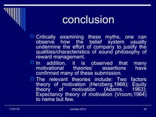 conclusion 
 Critically examining these myths, one can 
observe how the belief system usually 
undermine the effort of company to justify the 
qualities/characteristics of sound philosophy of 
reward management. 
 In addition, it is observed that many 
motivational theories’ assertions have 
confirmed many of these submission. 
 The relevant theories include: Two factors 
theory of motivation (Herzberg,1966); Equity 
theory of motivation (Adams, 1963); 
Expectancy theory of motivation (Vroom,1964) 
to name but few. 
11/01/14 octorber,2013 20 
 