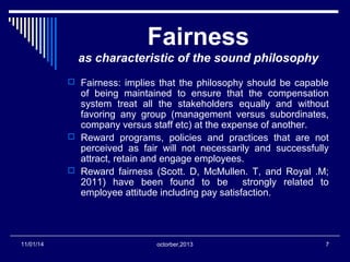 Fairness 
as characteristic of the sound philosophy 
 Fairness: implies that the philosophy should be capable 
of being maintained to ensure that the compensation 
system treat all the stakeholders equally and without 
favoring any group (management versus subordinates, 
company versus staff etc) at the expense of another. 
 Reward programs, policies and practices that are not 
perceived as fair will not necessarily and successfully 
attract, retain and engage employees. 
 Reward fairness (Scott. D, McMullen. T, and Royal .M; 
2011) have been found to be strongly related to 
employee attitude including pay satisfaction. 
11/01/14 octorber,2013 7 
 