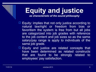 Equity and justice 
as characteristic of the sound philosophy 
 Equity: implies that not only justice according to 
natural law/right or freedom from bias or 
favoritism the system is free from but all jobs 
are categorized into job grades with reference 
to the job content and job sizes so as the same 
salary/pay range is apply to individuals of the 
same job grade. 
 Equity and justice are related concepts that 
have been determined as related constructs 
that are found to be strongly related to 
employees’ pay satisfaction. 
11/01/14 octorber,2013 8 
 