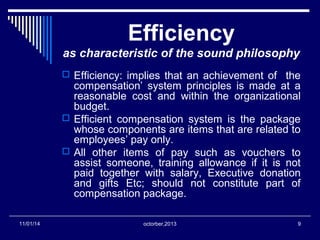 Efficiency 
as characteristic of the sound philosophy 
 Efficiency: implies that an achievement of the 
compensation’ system principles is made at a 
reasonable cost and within the organizational 
budget. 
 Efficient compensation system is the package 
whose components are items that are related to 
employees’ pay only. 
 All other items of pay such as vouchers to 
assist someone, training allowance if it is not 
paid together with salary, Executive donation 
and gifts Etc; should not constitute part of 
compensation package. 
11/01/14 octorber,2013 9 
 