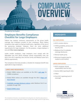 This Compliance Overview is not intended to be exhaustive nor should any discussion or
opinions be construed as legal advice. Readers should contact legal counsel for legal advice.
ALL EMPLOYERS
• ACA’s market reforms
• HIPAA portability, privacy and
security rules
• Medicare Part D creditable
coverage disclosures
• Mental health parity
• Minimum hospital stays for
newborns and mothers
LARGE EMPLOYERS
• ACA’s employer shared
responsibility rules for ALEs
• Section 6056 reporting for ALEs
• FMLA
• Form W-2 reporting (cost of
coverage)
:
Employee Benefits Compliance
Checklist for Large Employers
Federal law imposes numerous requirements on the group health
coverage that employers provide to their employees. Many federal
compliance laws apply to all group health plans, regardless of the size of
the sponsoring employer. However, there are some additional
requirements for large employers. For this purpose, a large employer is
one with 50 or more employees.
Unlike smaller employers, large employers must comply with the
Affordable Care Act’s (ACA) employer shared responsibility rules, the
ACA’s Form W-2 reporting rules and the Family and Medical Leave Act’s
(FMLA) requirements.
This Compliance Overview provides a checklist for employee benefit laws
applicable to large employers.
LINKS AND RESOURCES
• Model COBRA notices are available on the DOL’s web page for
COBRA compliance
• Model FMLA notices are available through the DOL’s Wage and
Hour Division
• Creditable coverage disclosure notices under Medicare Part D are
available through CMS
• Model CHIPRA notice
Provided by SterlingRisk
 