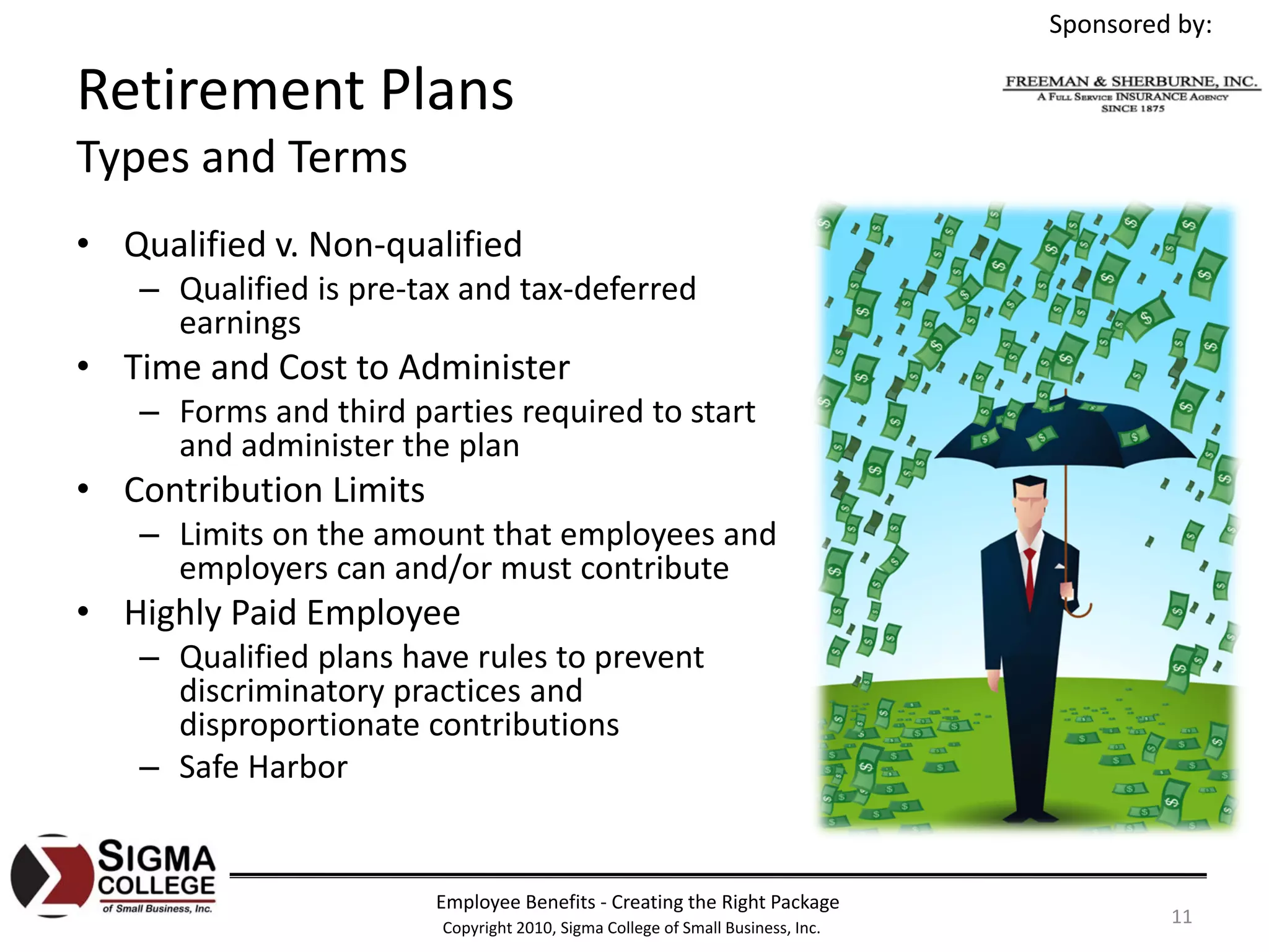 Sponsored by:

Retirement Plans
Types and Terms
• Qualified v. Non‐qualified
   – Qualified is pre‐tax and tax‐deferred 
     earnings
• Time and Cost to Administer
   – Forms and third parties required to start 
     and administer the plan
• Contribution Limits
   – Limits on the amount that employees and 
     employers can and/or must contribute
• Highly Paid Employee
   – Qualified plans have rules to prevent 
     discriminatory practices and 
     disproportionate contributions
   – Safe Harbor


                        Employee Benefits ‐ Creating the Right Package
                        Copyright 2010, Sigma College of Small Business, Inc.
                                                                                         11
 