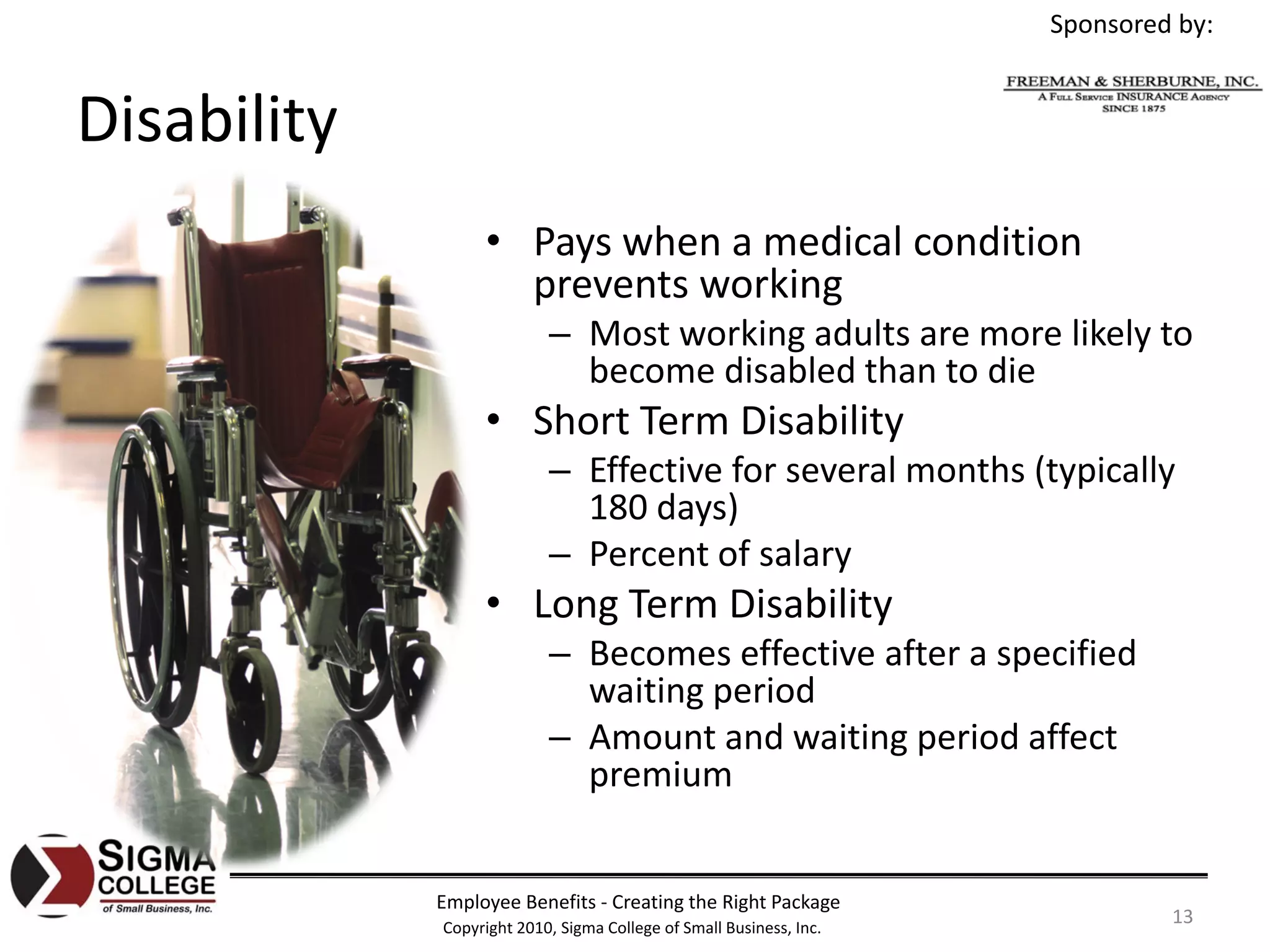 Sponsored by:


Disability
                  • Pays when a medical condition 
                    prevents working
                           – Most working adults are more likely to 
                             become disabled than to die
                  • Short Term Disability
                           – Effective for several months (typically 
                             180 days)
                           – Percent of salary
                  • Long Term Disability
                           – Becomes effective after a specified 
                             waiting period
                           – Amount and waiting period affect 
                             premium


             Employee Benefits ‐ Creating the Right Package
             Copyright 2010, Sigma College of Small Business, Inc.
                                                                              13
 