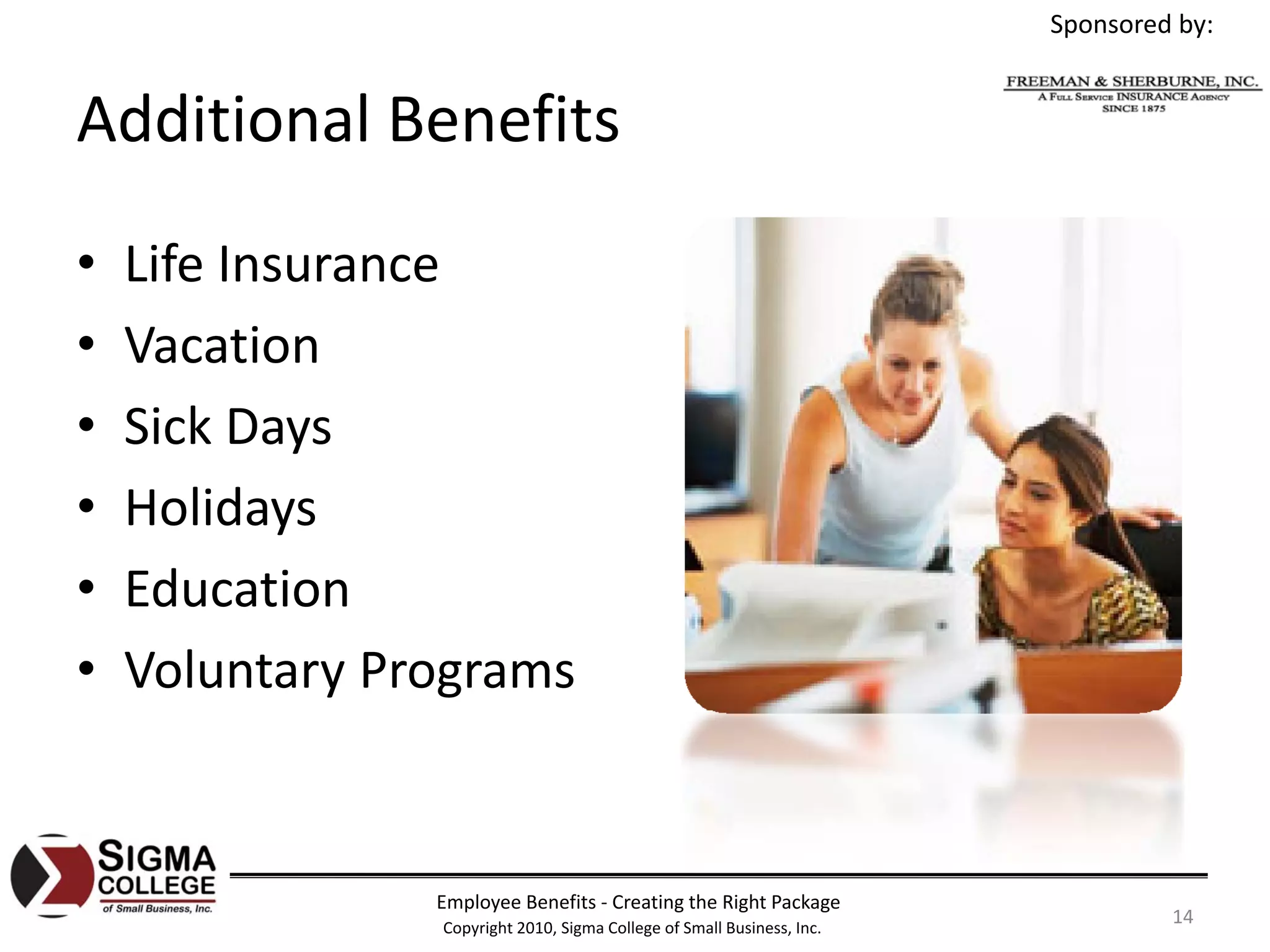 Sponsored by:


Additional Benefits
•   Life Insurance
•   Vacation
•   Sick Days
•   Holidays
•   Education
•   Voluntary Programs


                Employee Benefits ‐ Creating the Right Package
                Copyright 2010, Sigma College of Small Business, Inc.
                                                                                 14
 