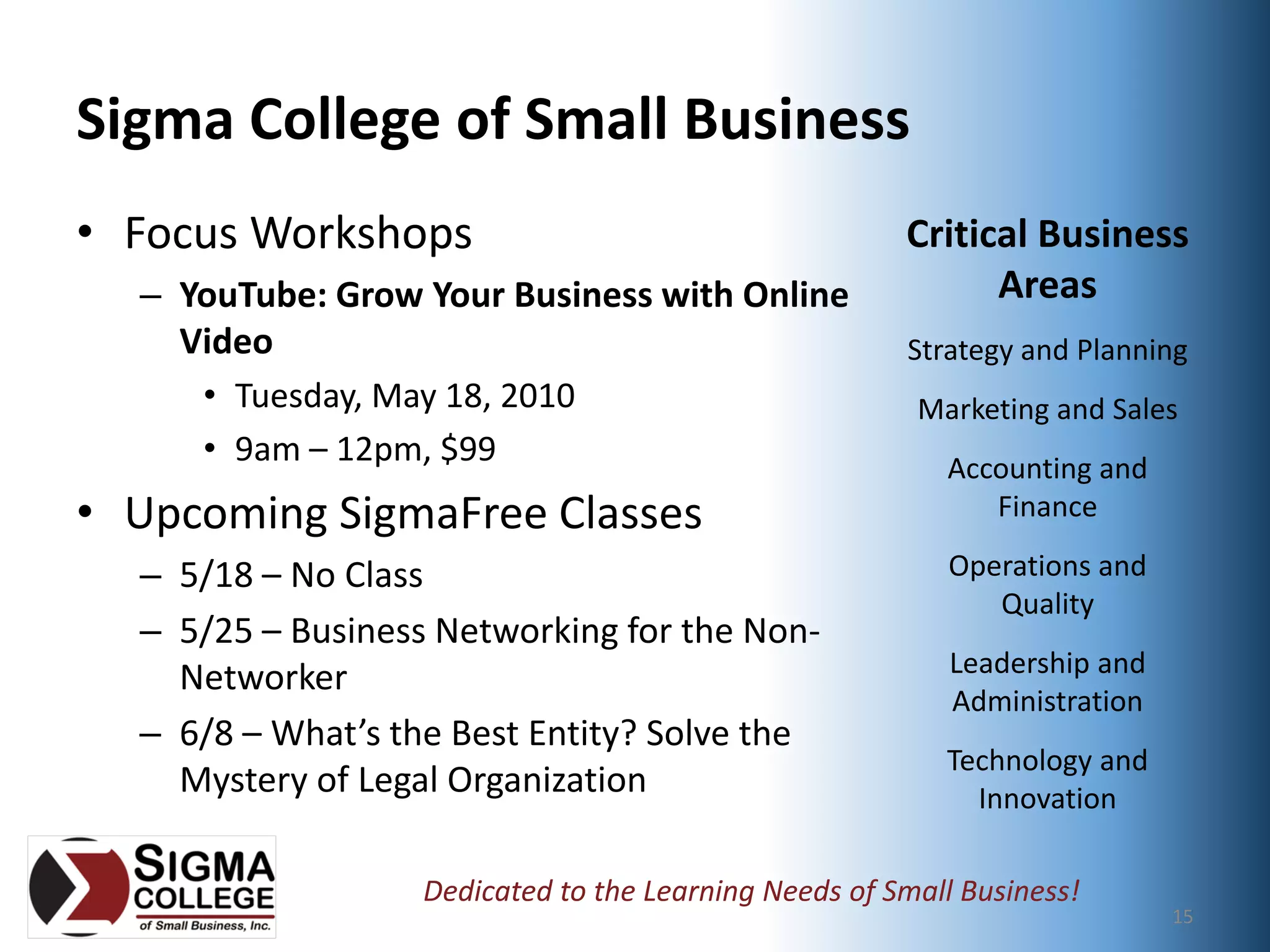 Sponsored by:


Sigma College of Small Business
• Focus Workshops                                                           Critical Business 
  – YouTube: Grow Your Business with Online                                       Areas
    Video                                                                   Strategy and Planning
     • Tuesday, May 18, 2010                                                Marketing and Sales
     • 9am – 12pm, $99                                                        Accounting and 
• Upcoming SigmaFree Classes                                                     Finance

  – 5/18 – No Class                                                            Operations and 
                                                                                  Quality
  – 5/25 – Business Networking for the Non‐
                                                                               Leadership and 
    Networker
                                                                               Administration
  – 6/8 – What’s the Best Entity? Solve the 
                                                                              Technology and 
    Mystery of Legal Organization                                               Innovation

                   Dedicated to the Learning Needs of Small Business!
                    Copyright 2010, Sigma College of Small Business, Inc.
                                                                                                 15
 