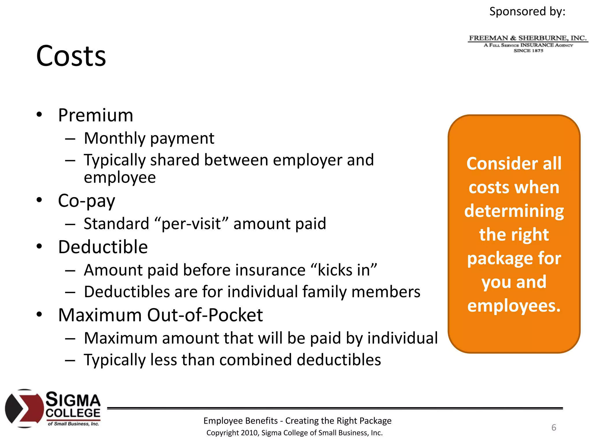 Sponsored by:


Costs
• Premium
   – Monthly payment
   – Typically shared between employer and                                   Consider all 
     employee
                                                                             costs when 
• Co‐pay                                                                     determining 
   – Standard “per‐visit” amount paid
                                                                              the right 
• Deductible
                                                                             package for 
   – Amount paid before insurance “kicks in”
   – Deductibles are for individual family members
                                                                               you and 
• Maximum Out‐of‐Pocket                                                      employees.
   – Maximum amount that will be paid by individual
   – Typically less than combined deductibles


                     Employee Benefits ‐ Creating the Right Package
                     Copyright 2010, Sigma College of Small Business, Inc.
                                                                                          6
 