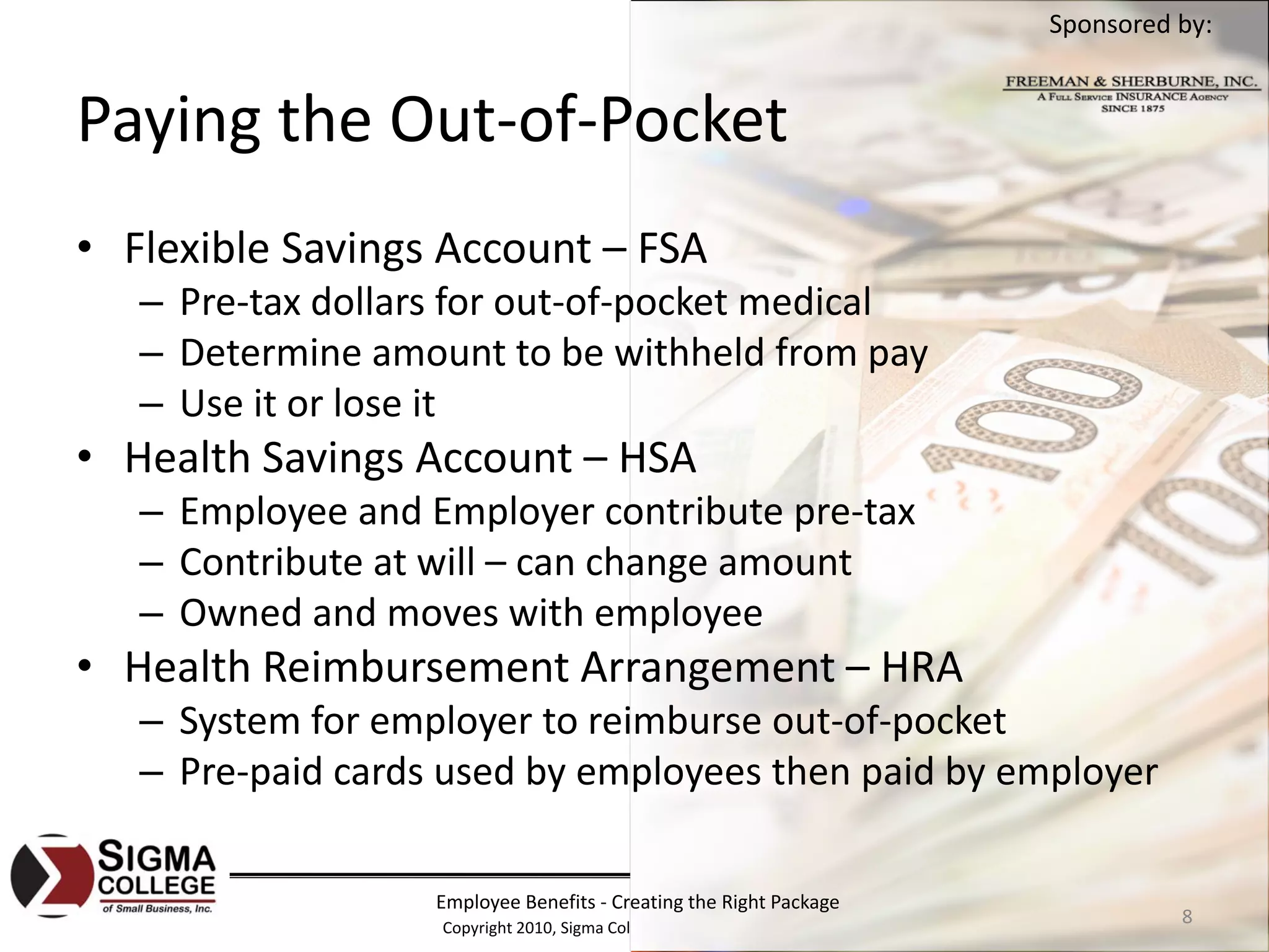 Sponsored by:


Paying the Out‐of‐Pocket
• Flexible Savings Account – FSA
   – Pre‐tax dollars for out‐of‐pocket medical
   – Determine amount to be withheld from pay
   – Use it or lose it
• Health Savings Account – HSA
   – Employee and Employer contribute pre‐tax
   – Contribute at will – can change amount
   – Owned and moves with employee
• Health Reimbursement Arrangement – HRA
   – System for employer to reimburse out‐of‐pocket
   – Pre‐paid cards used by employees then paid by employer

                   Employee Benefits ‐ Creating the Right Package
                   Copyright 2010, Sigma College of Small Business, Inc.
                                                                                     8
 