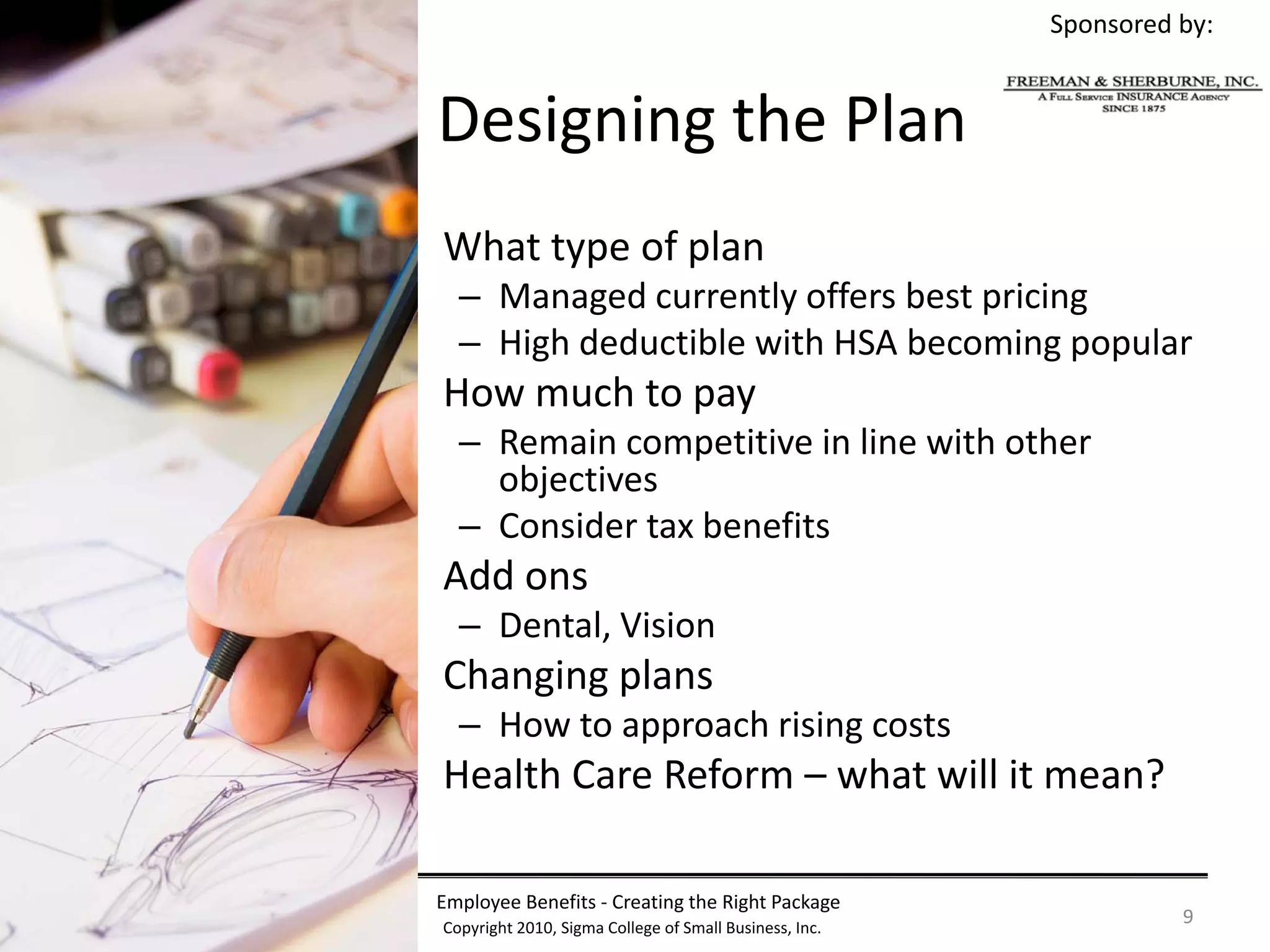 Sponsored by:


  Designing the Plan
• What type of plan
    – Managed currently offers best pricing
    – High deductible with HSA becoming popular
• How much to pay
    – Remain competitive in line with other 
      objectives
    – Consider tax benefits
• Add ons
    – Dental, Vision
• Changing plans
    – How to approach rising costs
• Health Care Reform – what will it mean?

  Employee Benefits ‐ Creating the Right Package
  Copyright 2010, Sigma College of Small Business, Inc.
                                                                    9
 