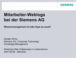 Mitarbeiter-Weblogs
bei der Siemens AG
Wissensmanagement 2.0 oder Hype as usual?




Karsten Ehms
Siemens AG / Corporate Technology
Knowledge Management

Workshop Web Collaboration in Unternehmen
2007-09-28 – München