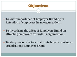 Objectives

 To know importance of Employer Branding in

Retention of employees in an organization.
 To investigate the effect of Employers Brand on

attracting employees towards its organization.
 To study various factors that contribute in making an

organizations Employer Brand.

 