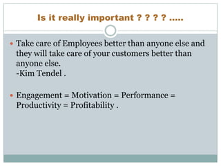 Is it really important ? ? ? ? .....
 Take care of Employees better than anyone else and

they will take care of your customers better than
anyone else.
-Kim Tendel .
 Engagement = Motivation = Performance =

Productivity = Profitability .

 