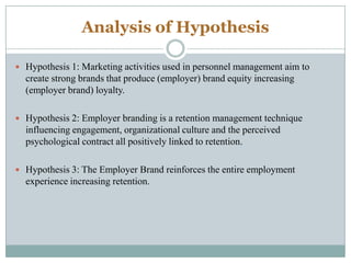 Analysis of Hypothesis
 Hypothesis 1: Marketing activities used in personnel management aim to

create strong brands that produce (employer) brand equity increasing
(employer brand) loyalty.
 Hypothesis 2: Employer branding is a retention management technique

influencing engagement, organizational culture and the perceived
psychological contract all positively linked to retention.
 Hypothesis 3: The Employer Brand reinforces the entire employment

experience increasing retention.

 