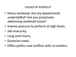 CAUSES OF BURNOUT
• Heavy workload- Are any departments
understaffed? Are you proactively
addressing workload issues?
• Intense pressure to perform at high levels,
• Job insecurity,
• Long work hours,
• Excessive travel,
• Office politics and conflicts with co-workers.
 