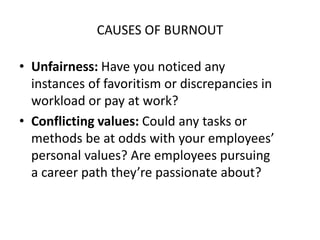 CAUSES OF BURNOUT
• Unfairness: Have you noticed any
instances of favoritism or discrepancies in
workload or pay at work?
• Conflicting values: Could any tasks or
methods be at odds with your employees’
personal values? Are employees pursuing
a career path they’re passionate about?
 