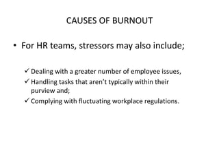 CAUSES OF BURNOUT
• For HR teams, stressors may also include;
 Dealing with a greater number of employee issues,
 Handling tasks that aren’t typically within their
purview and;
 Complying with fluctuating workplace regulations.
 