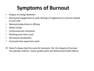 Symptoms of Burnout
• Fatigue or energy depletion
• Decreased engagement at work, feelings of negativism or cynicism related
to one's job
• Reduced productivity or efficacy
• Mood swings
• Uncharacteristic sensitivity
• Working more than usual
• Decreased socialization
• Increased time away from work
 Doesn’t always look the same for everyone. Yet, the impacts of burnout
are typically uniform—lower-quality work and detrimental health effects.
 