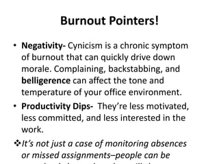 Burnout Pointers!
• Negativity- Cynicism is a chronic symptom
of burnout that can quickly drive down
morale. Complaining, backstabbing, and
belligerence can affect the tone and
temperature of your office environment.
• Productivity Dips- They’re less motivated,
less committed, and less interested in the
work.
It’s not just a case of monitoring absences
or missed assignments–people can be
 