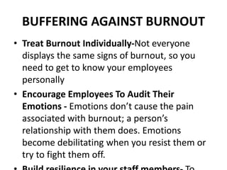 BUFFERING AGAINST BURNOUT
• Treat Burnout Individually-Not everyone
displays the same signs of burnout, so you
need to get to know your employees
personally
• Encourage Employees To Audit Their
Emotions - Emotions don’t cause the pain
associated with burnout; a person’s
relationship with them does. Emotions
become debilitating when you resist them or
try to fight them off.
 