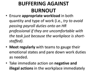 BUFFERING AGAINST
BURNOUT
• Ensure appropriate workload in both
quantity and type of work (i.e., try to avoid
passing payroll duties onto an HR
professional if they are uncomfortable with
the task just because the workplace is short-
staffed).
• Meet regularly with teams to gauge their
emotional states and pare down work duties
as needed.
• Take immediate action on negative and
illegal actions in the workplace immediately
 