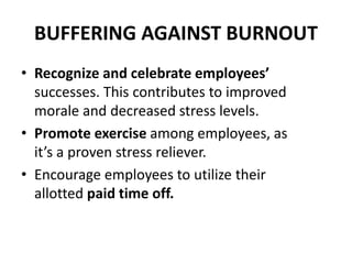 BUFFERING AGAINST BURNOUT
• Recognize and celebrate employees’
successes. This contributes to improved
morale and decreased stress levels.
• Promote exercise among employees, as
it’s a proven stress reliever.
• Encourage employees to utilize their
allotted paid time off.
 