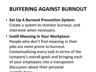 BUFFERING AGAINST BURNOUT
• Set Up A Burnout Prevention System-
Create a system to monitor burnout, and
intervene when necessary.
• Instill Meaning In Your Workplace-
People who don’t find meaning in their
jobs are more prone to burnout.
Contextualizing every task in terms of the
company’s overall goals and bringing each
of your employees into a transparent
discussion about their personal
 