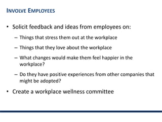 INVOLVE EMPLOYEES
• Solicit feedback and ideas from employees on:
– Things that stress them out at the workplace
– Things that they love about the workplace
– What changes would make them feel happier in the
workplace?
– Do they have positive experiences from other companies that
might be adopted?
• Create a workplace wellness committee
 