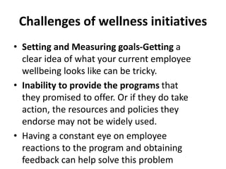 Challenges of wellness initiatives
• Setting and Measuring goals-Getting a
clear idea of what your current employee
wellbeing looks like can be tricky.
• Inability to provide the programs that
they promised to offer. Or if they do take
action, the resources and policies they
endorse may not be widely used.
• Having a constant eye on employee
reactions to the program and obtaining
feedback can help solve this problem
 