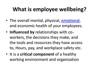 What is employee wellbeing?
• The overall mental, physical, emotional,
and economic health of your employees.
• Influenced by relationships with co-
workers, the decisions they make, and
the tools and resources they have access
to, Hours, pay, and workplace safety etc.
• It is a critical component of a healthy
working environment and organization
 