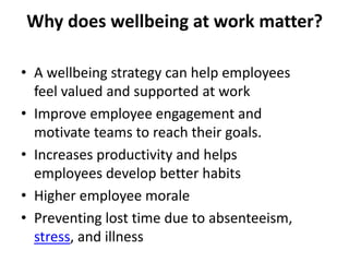 Why does wellbeing at work matter?
• A wellbeing strategy can help employees
feel valued and supported at work
• Improve employee engagement and
motivate teams to reach their goals.
• Increases productivity and helps
employees develop better habits
• Higher employee morale
• Preventing lost time due to absenteeism,
stress, and illness
 