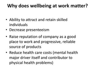 Why does wellbeing at work matter?
• Ability to attract and retain skilled
individuals
• Decrease presenteeism
• Raise reputation of company as a good
place to work and progressive, reliable
source of products
• Reduce health care costs (mental health
major driver itself and contributor to
physical health problems)
 