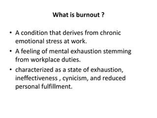 What is burnout ?
• A condition that derives from chronic
emotional stress at work.
• A feeling of mental exhaustion stemming
from workplace duties.
• characterized as a state of exhaustion,
ineffectiveness , cynicism, and reduced
personal fulfillment.
 
