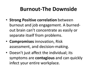 Burnout-The Downside
• Strong Positive correlation between
burnout and job engagement. A burned-
out brain can’t concentrate as easily or
separate itself from problems.
• Compromises innovation, Risk
assessment, and decision-making.
• Doesn’t just affect the individual; its
symptoms are contagious and can quickly
infect your entire workplace.
 