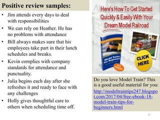 Positive review samples:
• Jim attends every days to deal
with responsibilities
• We can rely on Heather. He has
no problems with attendance
• Bill always makes sure that his
employees take part in their lunch
schedules and breaks.
• Kevin complies with company
standards for attendance and
punctuality.
• Julia begins each day after she
refreshes it and ready to face with
any challenges
• Holly gives thoughtful care to
others when scheduling time off.
11
Do you love Model Train? This
is a good useful material for you:
http://modeltraintips247.blogspo
t.com/2017/04/free-ebook-18-
model-train-tips-for-
beginners.html
 