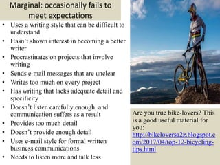 Marginal: occasionally fails to
meet expectations
• Uses a writing style that can be difficult to
understand
• Hasn’t shown interest in becoming a better
writer
• Procrastinates on projects that involve
writing
• Sends e-mail messages that are unclear
• Writes too much on every project
• Has writing that lacks adequate detail and
specificity
• Doesn’t listen carefully enough, and
communication suffers as a result
• Provides too much detail
• Doesn’t provide enough detail
• Uses e-mail style for formal written
business communications
• Needs to listen more and talk less 15
Are you true bike-lovers? This
is a good useful material for
you:
http://bikeloversa2z.blogspot.c
om/2017/04/top-12-bicycling-
tips.html
 