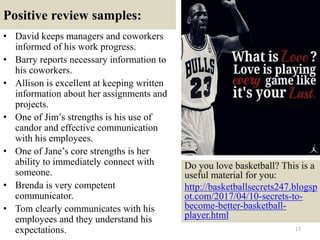 Positive review samples:
• David keeps managers and coworkers
informed of his work progress.
• Barry reports necessary information to
his coworkers.
• Allison is excellent at keeping written
information about her assignments and
projects.
• One of Jim’s strengths is his use of
candor and effective communication
with his employees.
• One of Jane’s core strengths is her
ability to immediately connect with
someone.
• Brenda is very competent
communicator.
• Tom clearly communicates with his
employees and they understand his
expectations. 17
Do you love basketball? This is a
useful material for you:
http://basketballsecrets247.blogsp
ot.com/2017/04/10-secrets-to-
become-better-basketball-
player.html
 