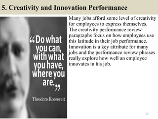 5. Creativity and Innovation Performance
Many jobs afford some level of creativity
for employees to express themselves.
The creativity performance review
paragraphs focus on how employees use
this latitude in their job performance.
Innovation is a key attribute for many
jobs and the performance review phrases
really explore how well an employee
innovates in his job.
22
 